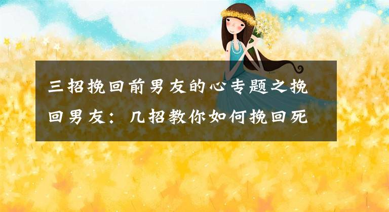 三招挽回前男友的心专题之挽回男友:几招教你如何挽回死心的男友