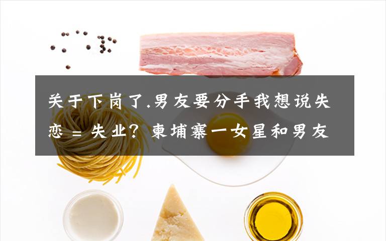 关于下岗了.男友要分手我想说失恋 = 失业?柬埔寨一女星和男友分手后便不露面了