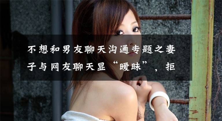 不想和男友聊天沟通专题之妻子与网友聊天显“暧昧”,拒绝丈夫夫妻生活,她提离婚:心已死