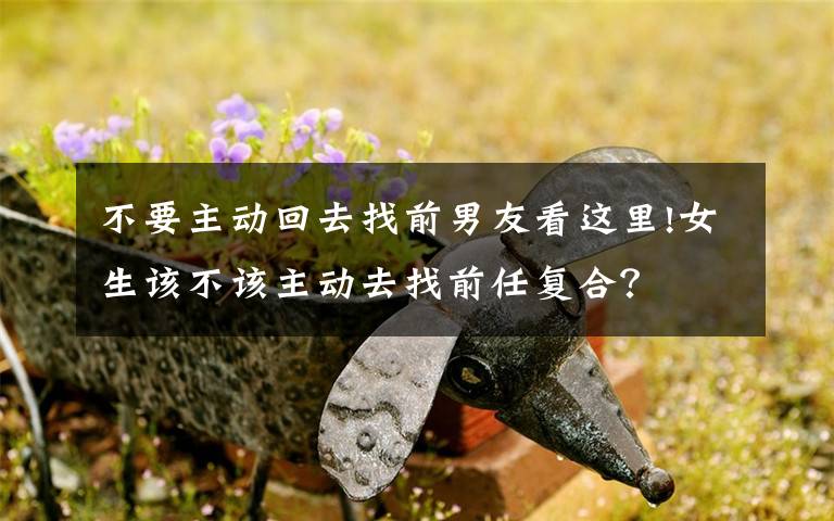 不要主动回去找前男友看这里!女生该不该主动去找前任复合?