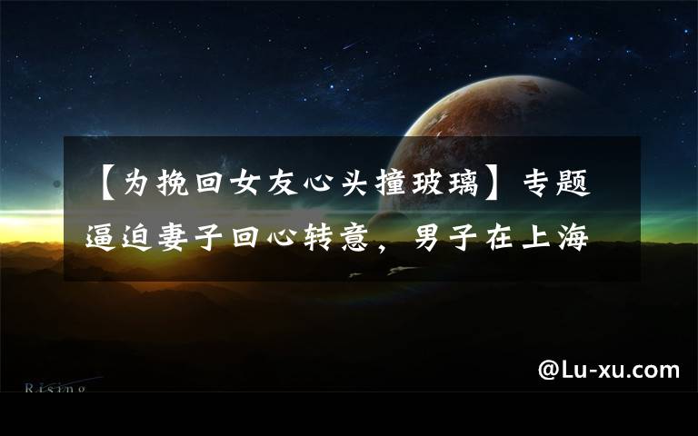 【为挽回女友心头撞玻璃】专题逼迫妻子回心转意，男子在上海闹市区驾车撞人又撞门！法院判了