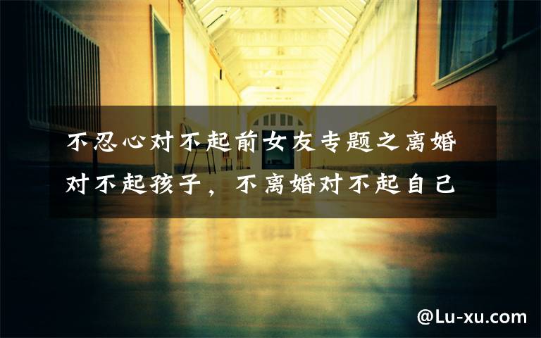 不忍心对不起前女友专题之离婚对不起孩子,不离婚对不起自己,没有爱的婚姻怎么办?