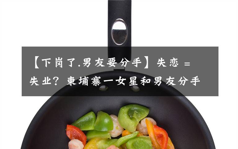 【下岗了.男友要分手】失恋 = 失业?柬埔寨一女星和男友分手后便不露面了