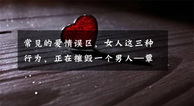 常见的爱情误区,女人这三种行为,正在摧毁一个男人—覃健玲