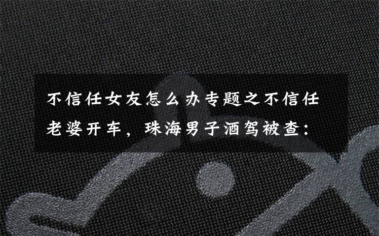 不信任女友怎么办专题之不信任老婆开车,珠海男子酒驾被查:这辈子最后悔不听老婆的话