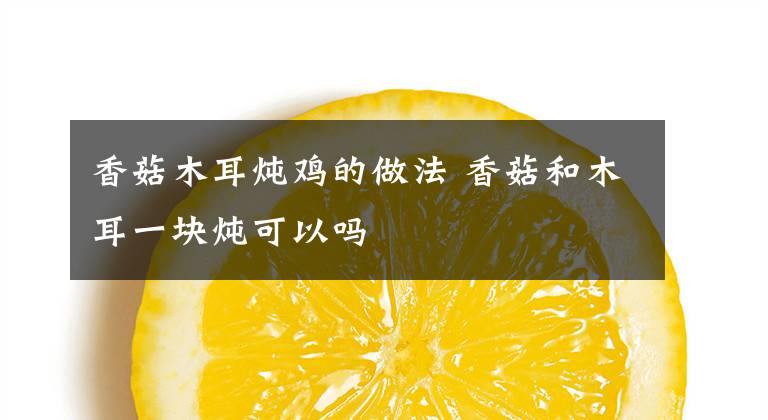 香菇木耳炖鸡的做法 香菇和木耳一块炖可以吗