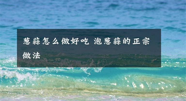 葱蒜怎么做好吃 泡葱蒜的正宗做法