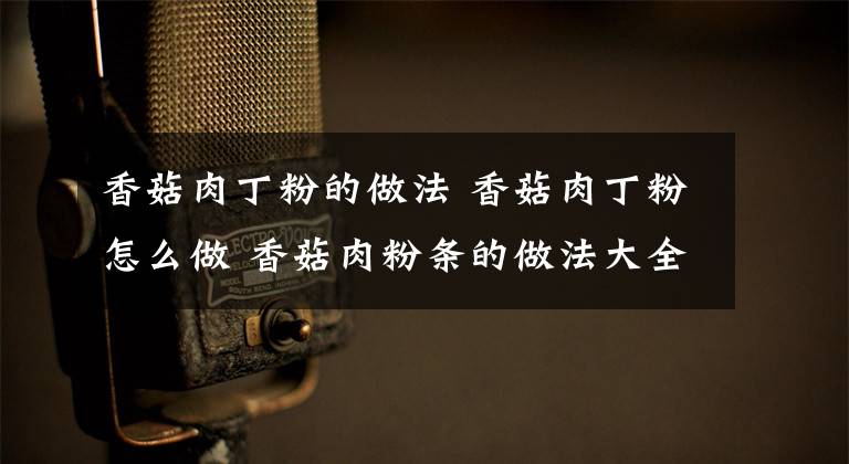 香菇肉丁粉的做法 香菇肉丁粉怎么做 香菇肉粉条的做法大全