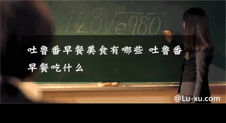 吐鲁番早餐美食有哪些 吐鲁番早餐吃什么