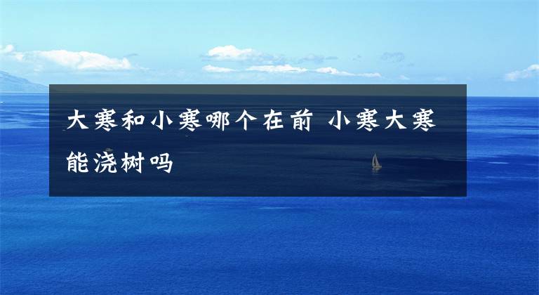 大寒和小寒哪个在前 小寒大寒能浇树吗