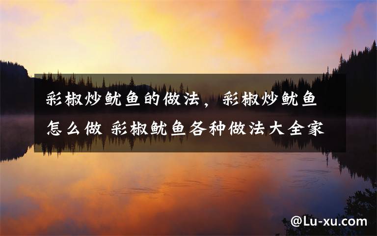 彩椒炒鱿鱼的做法,彩椒炒鱿鱼怎么做 彩椒鱿鱼各种做法大全家常