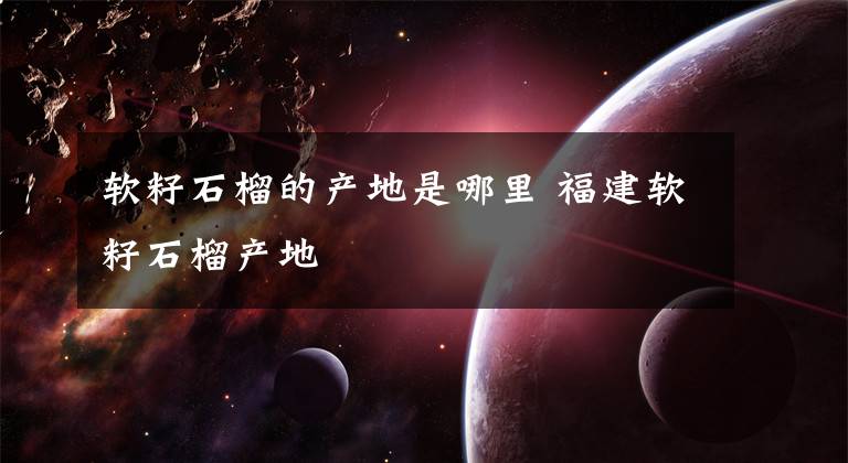 软籽石榴的产地是哪里 福建软籽石榴产地