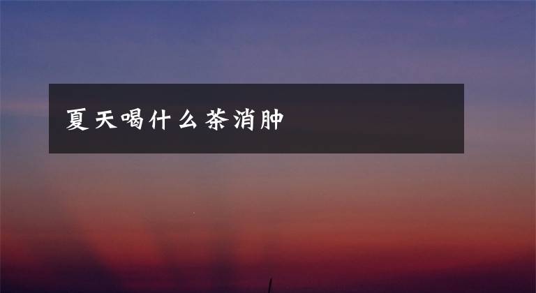 夏天喝什么茶消肿