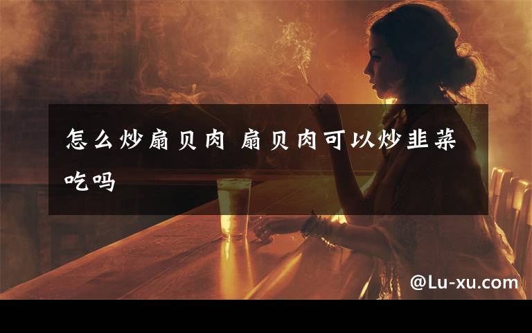 怎么炒扇贝肉 扇贝肉可以炒韭菜吃吗