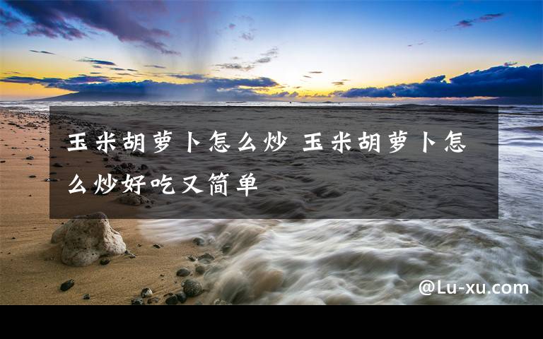 玉米胡萝卜怎么炒 玉米胡萝卜怎么炒好吃又简单