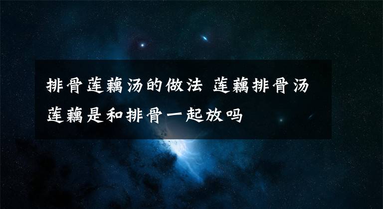 排骨莲藕汤的做法 莲藕排骨汤莲藕是和排骨一起放吗