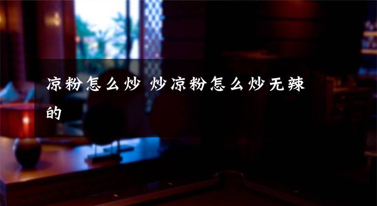 凉粉怎么炒 炒凉粉怎么炒无辣的