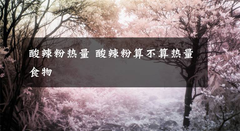 酸辣粉热量 酸辣粉算不算热量食物