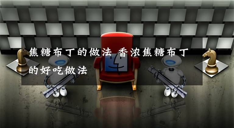 焦糖布丁的做法 香浓焦糖布丁的好吃做法