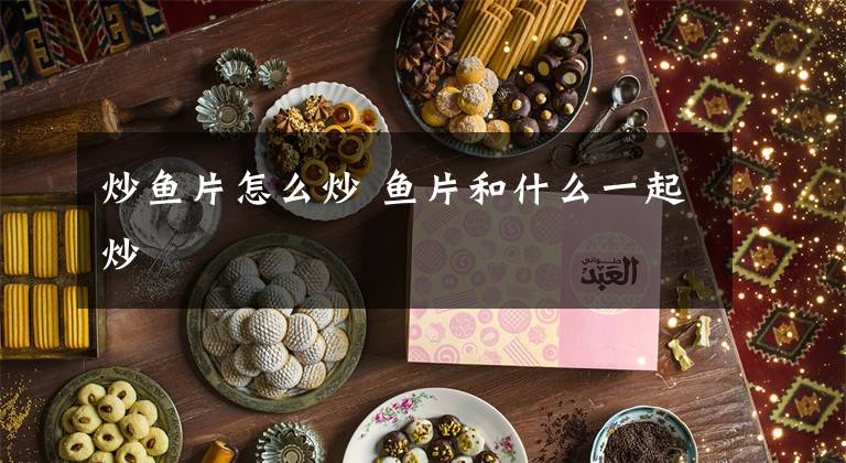 炒鱼片怎么炒 鱼片和什么一起炒