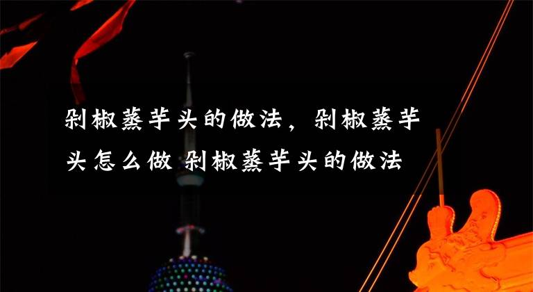 剁椒蒸芋头的做法，剁椒蒸芋头怎么做 剁椒蒸芋头的做法