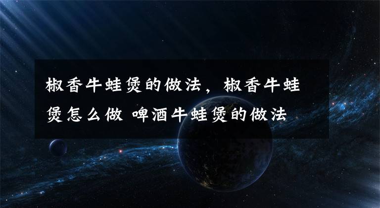 椒香牛蛙煲的做法，椒香牛蛙煲怎么做 啤酒牛蛙煲的做法