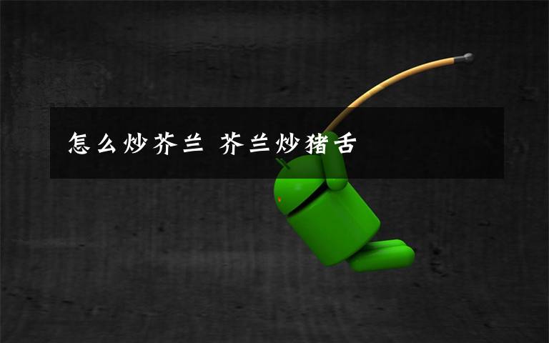 怎么炒芥兰 芥兰炒猪舌