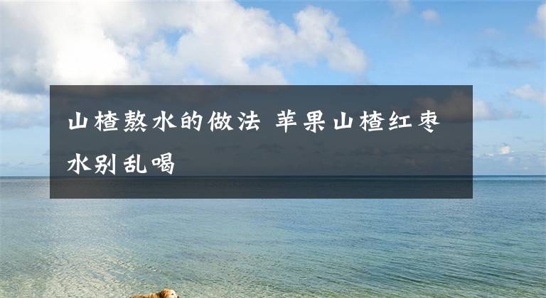 山楂熬水的做法 苹果山楂红枣水别乱喝