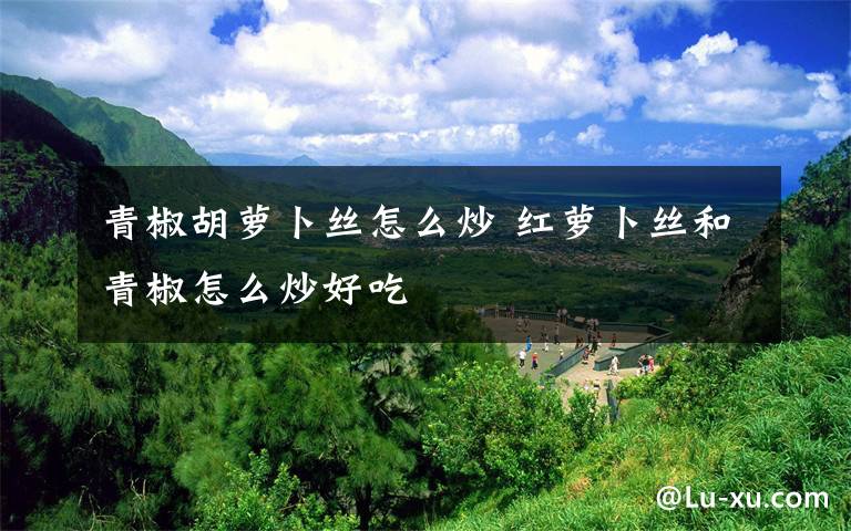 青椒胡萝卜丝怎么炒 红萝卜丝和青椒怎么炒好吃