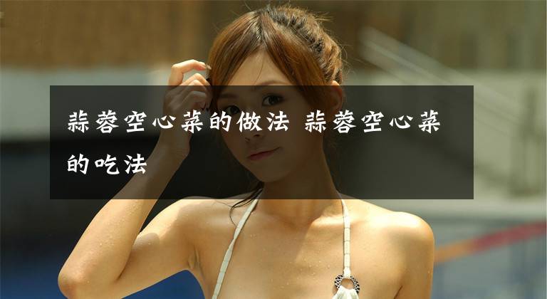 蒜蓉空心菜的做法 蒜蓉空心菜的吃法