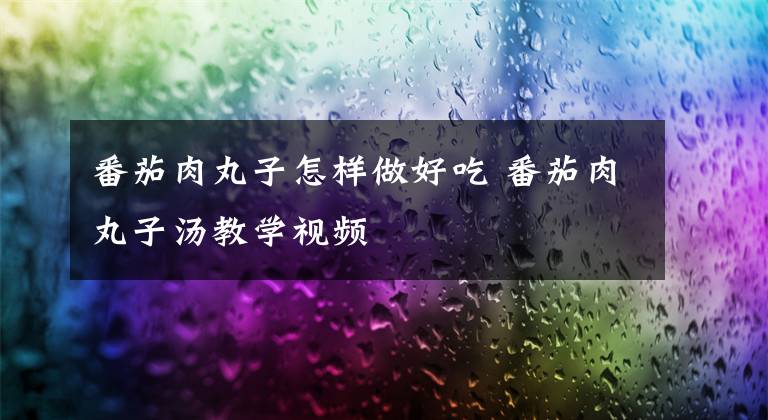 番茄肉丸子怎样做好吃 番茄肉丸子汤教学视频