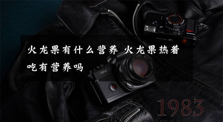 火龙果有什么营养 火龙果热着吃有营养吗