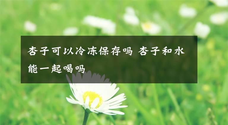 杏子可以冷冻保存吗 杏子和水能一起喝吗