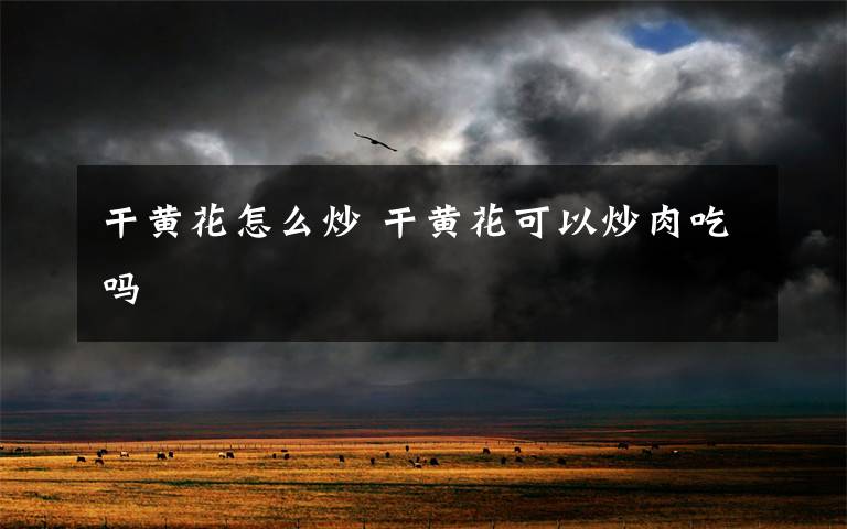 干黄花怎么炒 干黄花可以炒肉吃吗