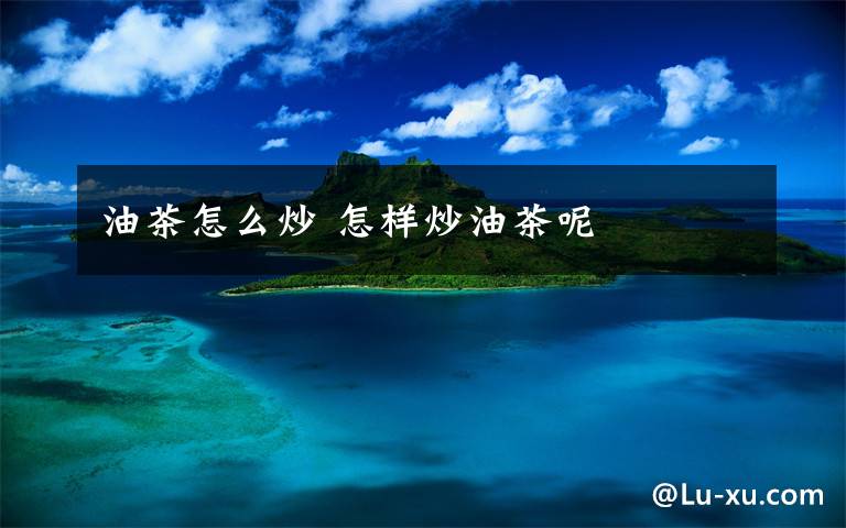 油茶怎么炒 怎样炒油茶呢