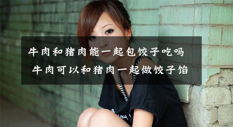 牛肉和猪肉能一起包饺子吃吗 牛肉可以和猪肉一起做饺子馅吗