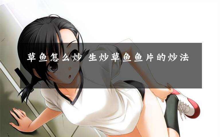 草鱼怎么炒 生炒草鱼鱼片的炒法