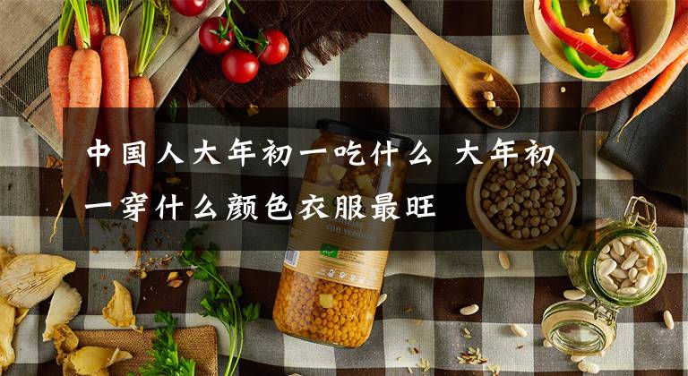 中国人大年初一吃什么 大年初一穿什么颜色衣服最旺