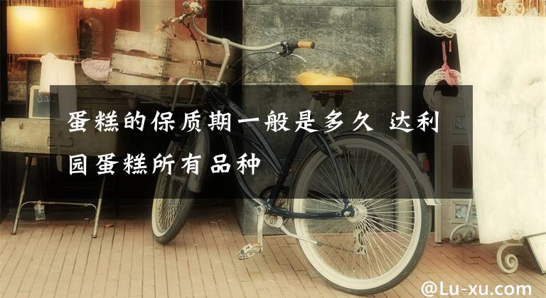 蛋糕的保质期一般是多久 达利园蛋糕所有品种