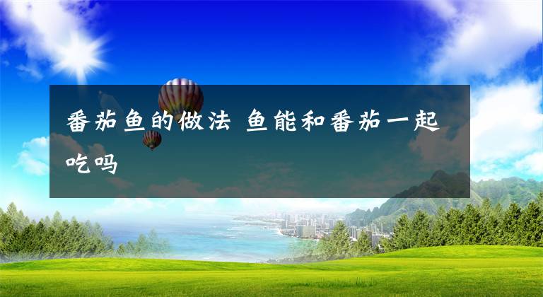 番茄鱼的做法 鱼能和番茄一起吃吗