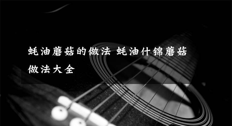 蚝油蘑菇的做法 蚝油什锦蘑菇做法大全