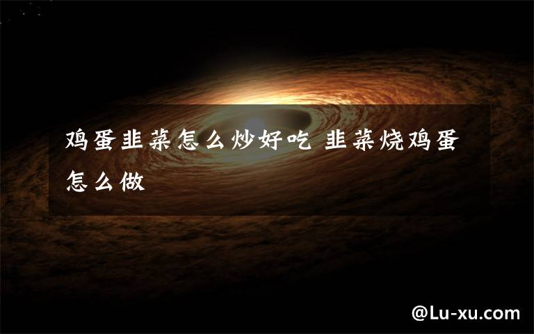 鸡蛋韭菜怎么炒好吃 韭菜烧鸡蛋怎么做