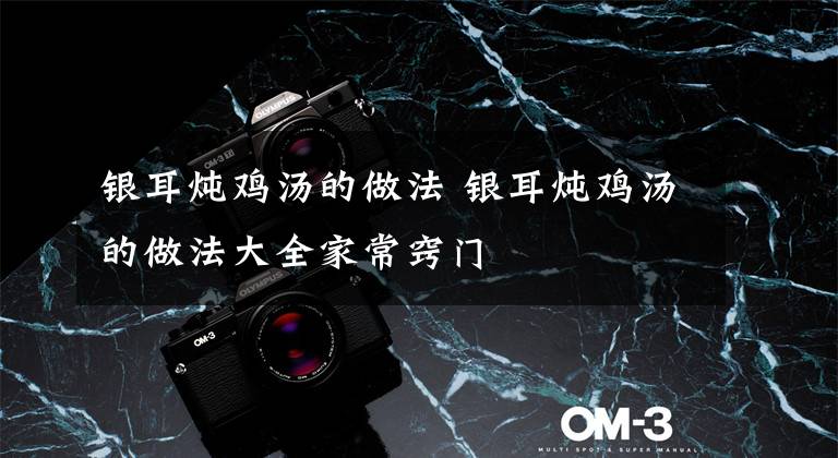 银耳炖鸡汤的做法 银耳炖鸡汤的做法大全家常窍门