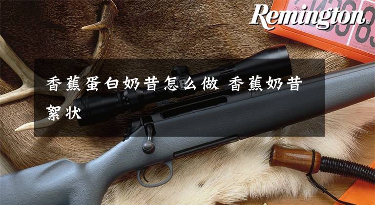 香蕉蛋白奶昔怎么做 香蕉奶昔絮状