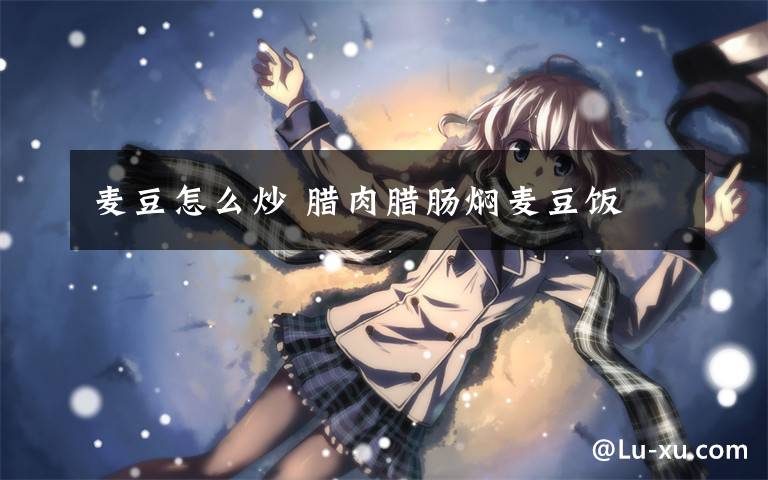 麦豆怎么炒 腊肉腊肠焖麦豆饭