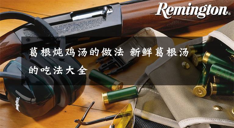 葛根炖鸡汤的做法 新鲜葛根汤的吃法大全