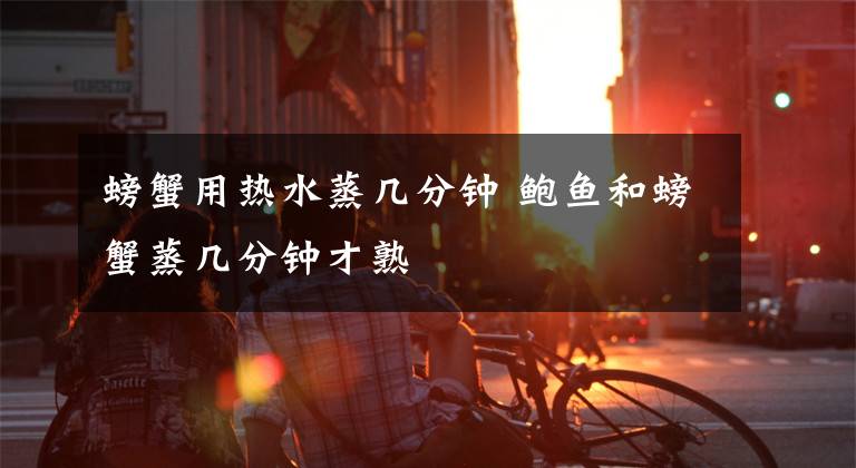 螃蟹用热水蒸几分钟 鲍鱼和螃蟹蒸几分钟才熟