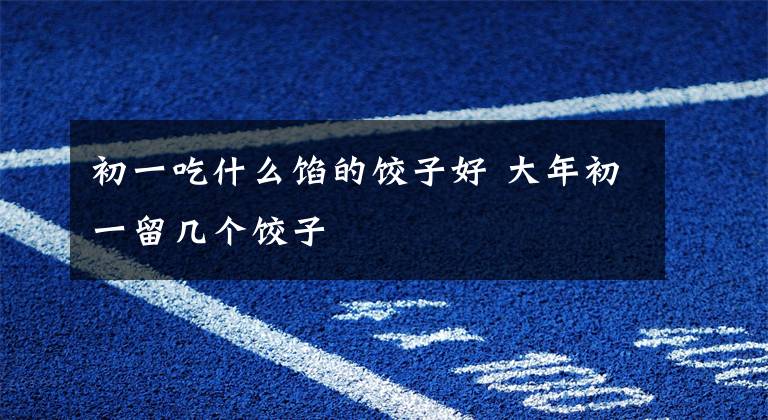 初一吃什么馅的饺子好 大年初一留几个饺子