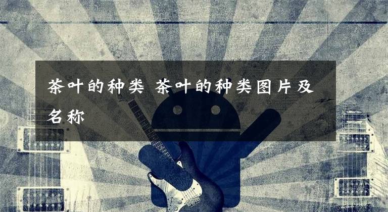 茶叶的种类 茶叶的种类图片及名称