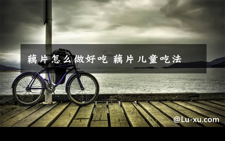 藕片怎么做好吃 藕片儿童吃法